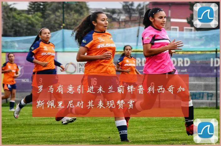罗马有意引进米兰前锋普利西奇加斯佩里尼对其表现赞赏