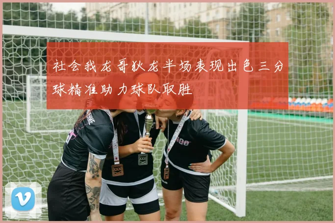 社会我龙哥狄龙半场表现出色三分球精准助力球队取胜