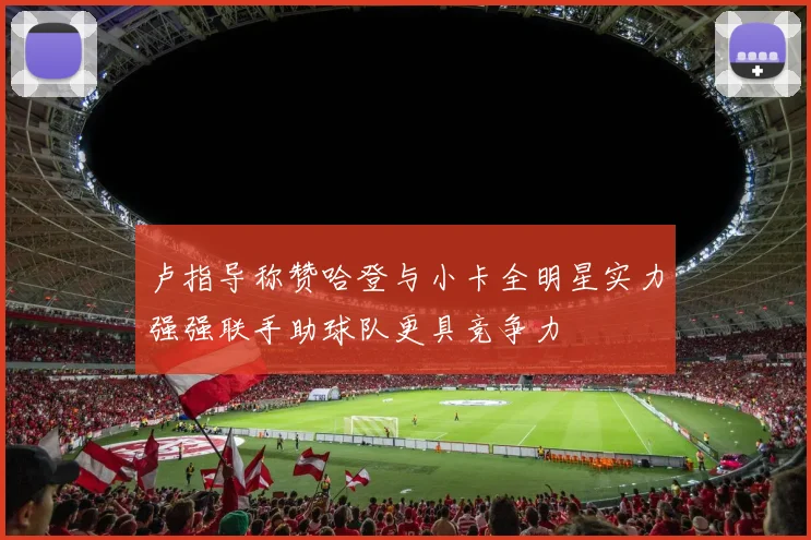卢指导称赞哈登与小卡全明星实力强强联手助球队更具竞争力
