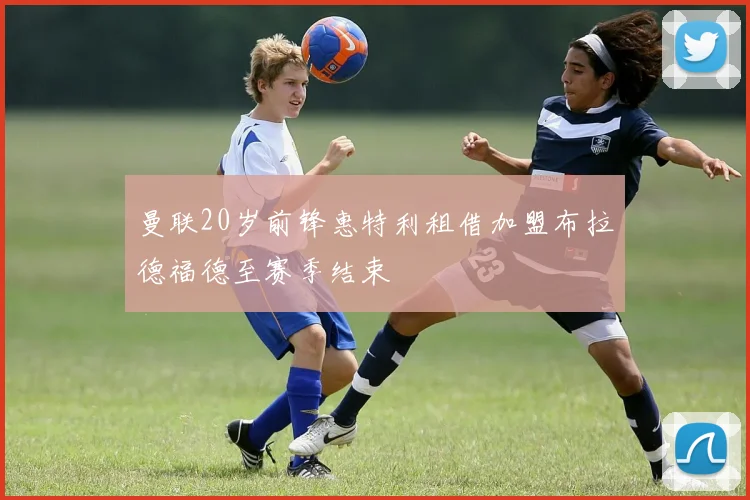 曼联20岁前锋惠特利租借加盟布拉德福德至赛季结束