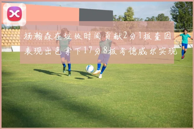 杨瀚森在垃圾时间贡献2分1板奎因表现出色拿下17分8板考德威尔实现双双14板转正