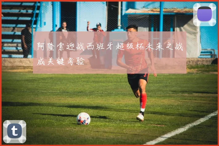 阿隆索迎战西班牙超级杯未来之战成关键考验