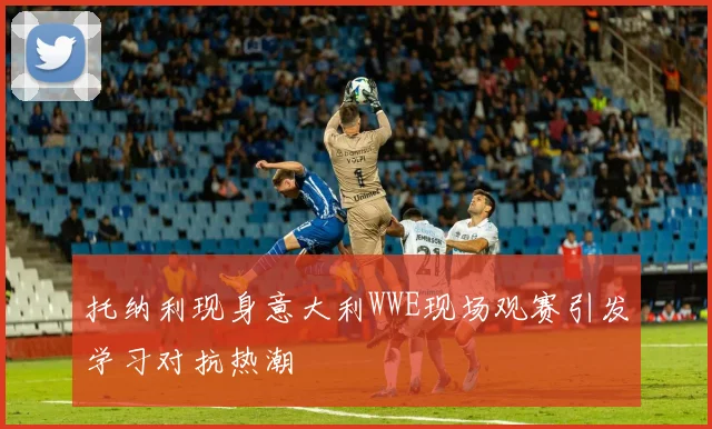 托纳利现身意大利WWE现场观赛引发学习对抗热潮