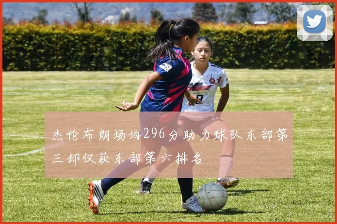 杰伦布朗场均296分助力球队东部第三却仅获东部第六排名