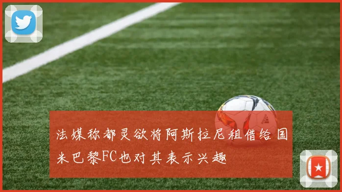 法媒称都灵欲将阿斯拉尼租借给国米巴黎FC也对其表示兴趣