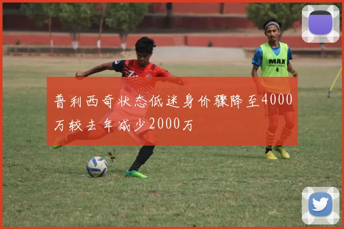 普利西奇状态低迷身价骤降至4000万较去年减少2000万