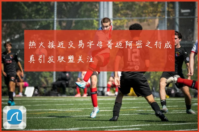 热火接近交易字母哥迈阿密之行成真引发联盟关注