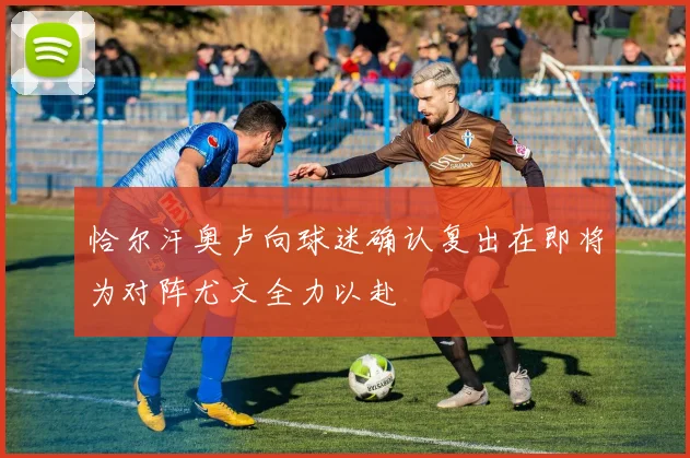 恰尔汗奥卢向球迷确认复出在即将为对阵尤文全力以赴